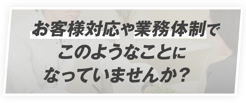 お客様対応や業務体制でこのようなことになっていませんか？