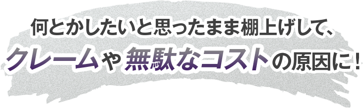 なんとかしたいと思ったまま棚上げしてクレームや無駄なコストの原因に