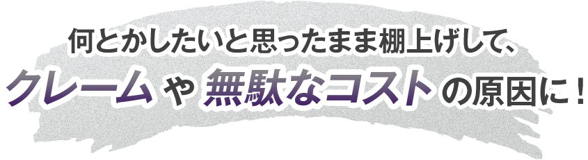 なんとかしたいと思ったまま棚上げしてクレームや無駄なコストの原因に